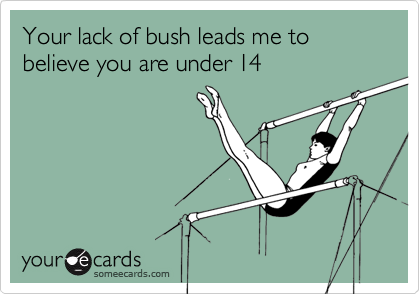 Your lack of bush leads me to believe you are under 14