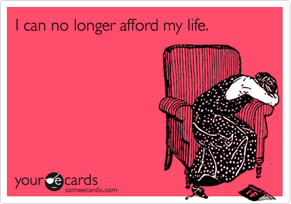 I can no longer afford my life.
