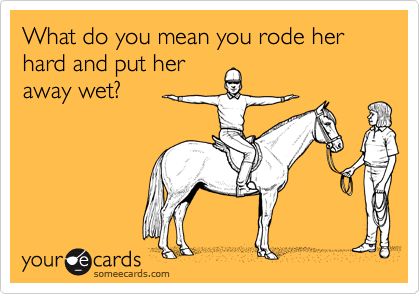 What do you mean you rode her hard and put her
away wet?