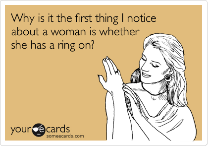 Why is it the first thing I notice about a woman is whether
she has a ring on?