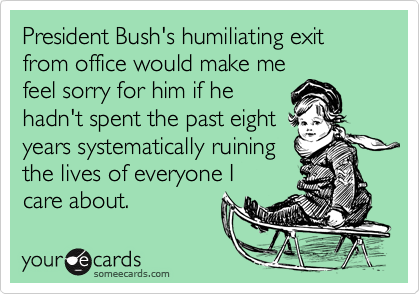 President Bush's humiliating exit from office would make mefeel sorry for him if hehadn't spent the past eightyears systematically ruiningthe lives of everyone Icare about.