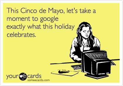 This Cinco de Mayo, let's take a moment to google
exactly what this holiday
celebrates.