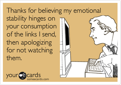 Thanks for believing my emotional stability hinges onyour consumptionof the links I send,then apologizingfor not watchingthem.