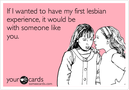 If I wanted to have my first lesbian experience, it would be
with someone like
you.