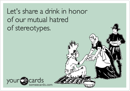 Let's share a drink in honor 
of our mutual hatred 
of stereotypes.