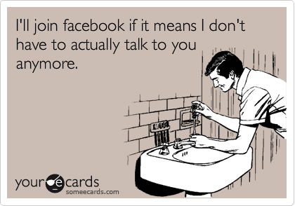 I'll join facebook if it means I don't have to actually talk to you
anymore.