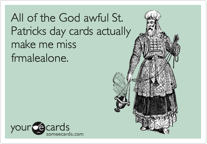All of the God awful St.Patricks day cards actuallymake me missfrmalealone.