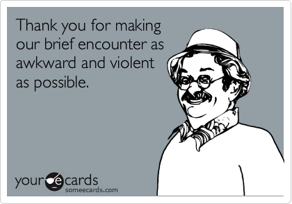 Thank you for making
our brief encounter as
awkward and violent
as possible. 