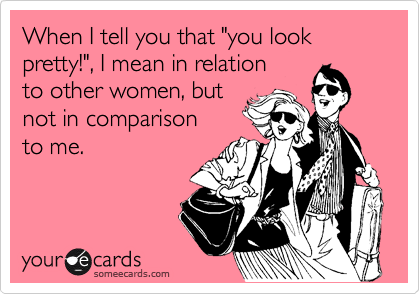 When I tell you that "you look pretty!", I mean in relation 
to other women, but 
not in comparison
to me.