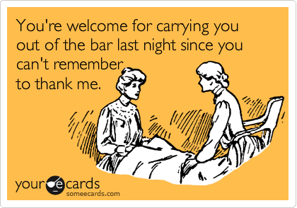 You're welcome for carrying you out of the bar last night since you can't remember
to thank me.