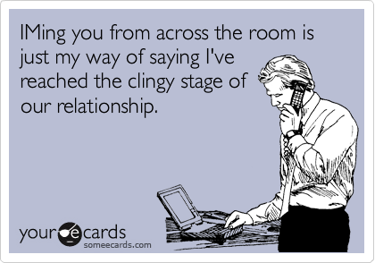 IMing you from across the room is just my way of saying I've
reached the clingy stage of
our relationship.
