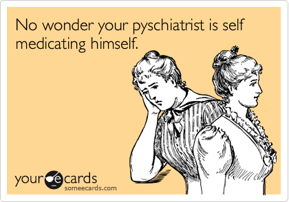 No wonder your pyschiatrist is self medicating himself.