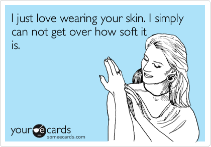 I just love wearing your skin. I simply can not get over how soft it
is.