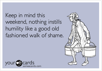 
Keep in mind this 
weekend, nothing instills
humility like a good old
fashioned walk of shame.