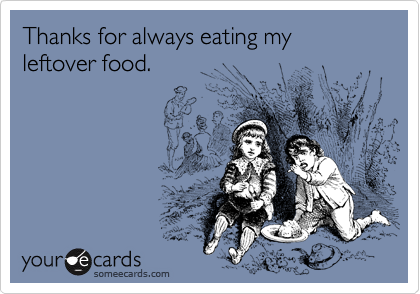 Thanks for always eating my leftover food.