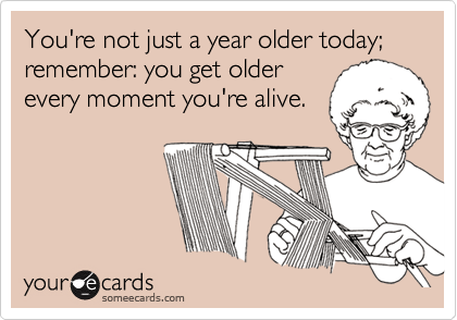 You're not just a year older today;   remember: you get olderevery moment you're alive.