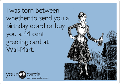 I was torn between
whether to send you a
birthday ecard or buy
you a 44 cent
greeting card at
Wal-Mart.
