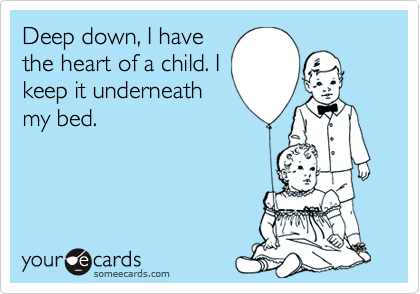 Deep down, I have
the heart of a child. I
keep it underneath
my bed.