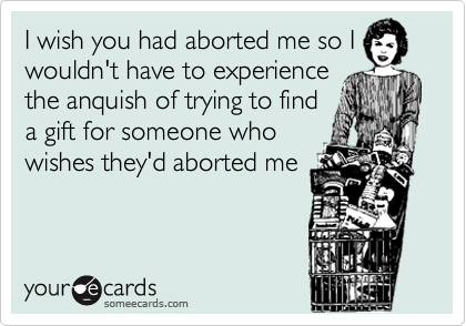 I wish you had aborted me so I
wouldn't have to experience
the anquish of trying to find
a gift for someone who
wishes they'd aborted me