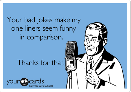 Your bad jokes make my   one liners seem funny       in comparison.     Thanks for that.
