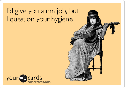 I'd give you a rim job, but 
I question your hygiene