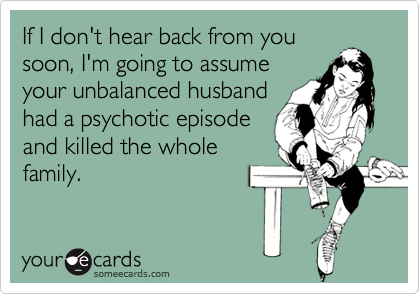 If I don't hear back from yousoon, I'm going to assumeyour unbalanced husbandhad a psychotic episodeand killed the wholefamily.