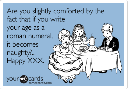 Are you slightly comforted by the fact that if you writeyour age as aroman numeral,it becomesnaughty?...Happy XXX.