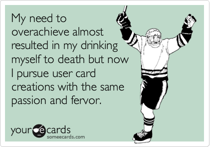My need to
overachieve almost
resulted in my drinking
myself to death but now
I pursue user card
creations with the same
passion and fervor.