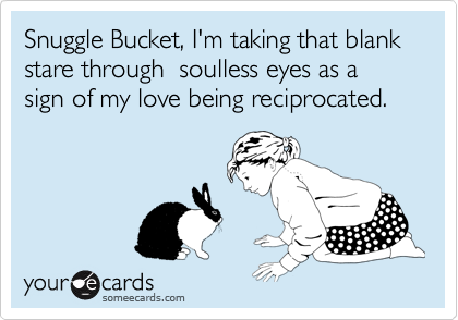 Snuggle Bucket, I'm taking that blank stare through  soulless eyes as a sign of my love being reciprocated.