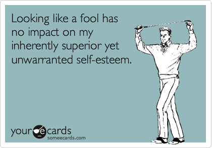 Looking like a fool has
no impact on my
inherently superior yet
unwarranted self-esteem.