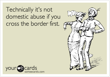 Technically it's not
domestic abuse if you
cross the border first.