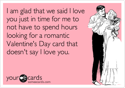 I am glad that we said I loveyou just in time for me tonot have to spend hourslooking for a romanticValentine's Day card thatdoesn't say I love you.