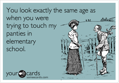 You look exactly the same age as when you were
trying to touch my
panties in 
elementary 
school.