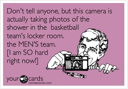 Don't tell anyone, but this camera is actually taking photos of the shower in the  basketball
team's locker room.
the MEN'S team.
[I am SO hard
right now!]