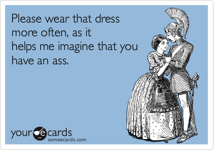 Please wear that dressmore often, as it helps me imagine that youhave an ass.