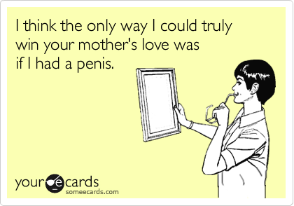 I think the only way I could truly win your mother's love was 
if I had a penis. 