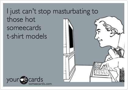 I just can't stop masturbating to those hot
someecards
t-shirt models