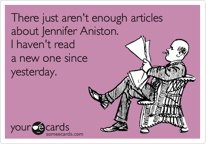 There just aren't enough articles
about Jennifer Aniston.
I haven't read
a new one since
yesterday.