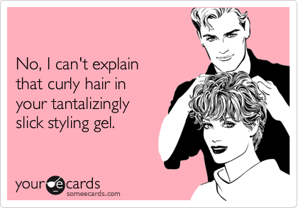 

No, I can't explain 
that curly hair in
your tantalizingly 
slick styling gel.
