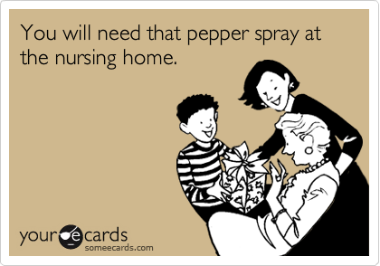 You will need that pepper spray at the nursing home. 