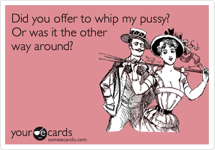 Did you offer to whip my pussy? 
Or was it the other
way around?