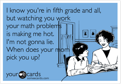 I know you're in fifth grade and all, but watching you work
your math problems
is making me hot.
I'm not gonna lie.
When does your mom
pick you up?