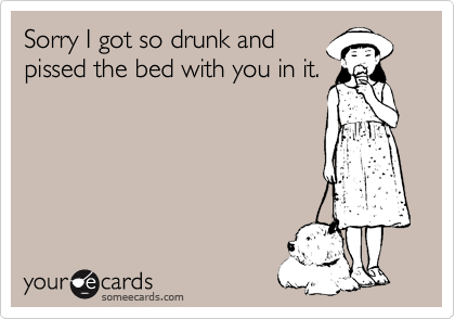 Sorry I got so drunk and
pissed the bed with you in it.