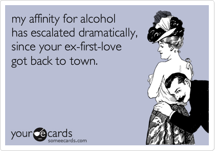 my affinity for alcohol 
has escalated dramatically, 
since your ex-first-love 
got back to town.