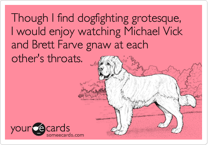 Though I find dogfighting grotesque, I would enjoy watching Michael Vick and Brett Farve gnaw at each other's throats.  