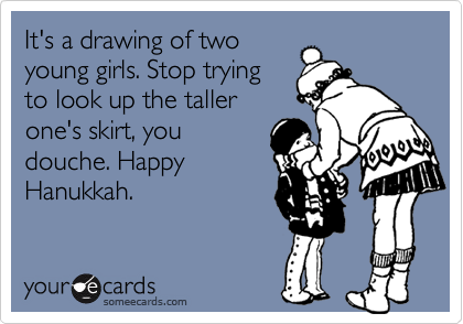 It's a drawing of twoyoung girls. Stop tryingto look up the tallerone's skirt, youdouche. HappyHanukkah.