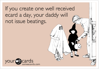 If you create one well received ecard a day, your daddy willnot issue beatings.