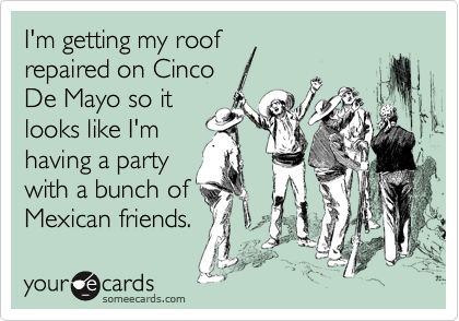 I'm getting my roof 
repaired on Cinco 
De Mayo so it
looks like I'm
having a party
with a bunch of
Mexican friends.