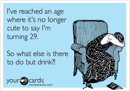 I've reached an age 
where it's no longer 
cute to say I'm 
turning 29. 

So what else is there
to do but drink?!