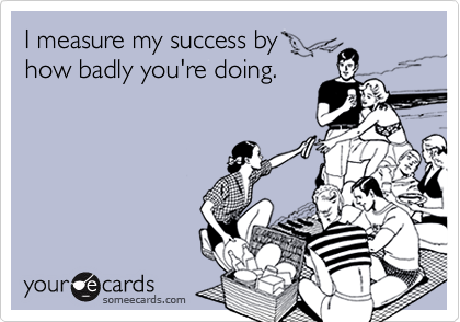 I measure my success by
how badly you're doing.